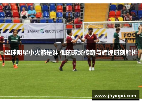 足球明星小火箭是谁 他的球场传奇与辉煌时刻解析