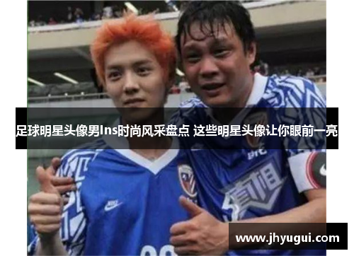 足球明星头像男Ins时尚风采盘点 这些明星头像让你眼前一亮