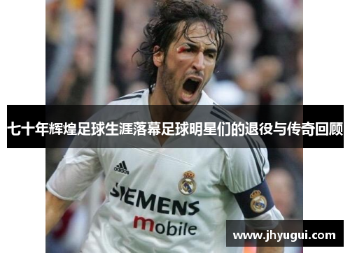 七十年辉煌足球生涯落幕足球明星们的退役与传奇回顾