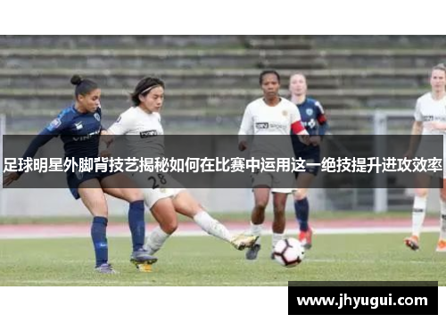 足球明星外脚背技艺揭秘如何在比赛中运用这一绝技提升进攻效率