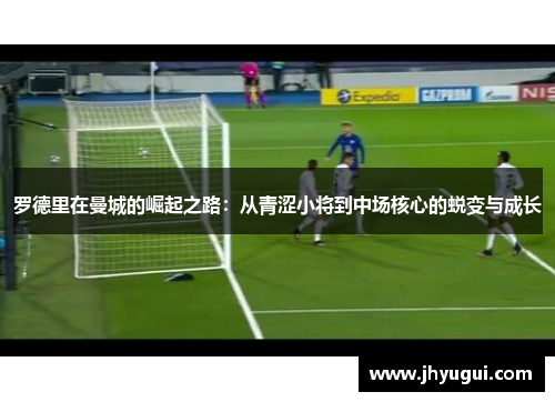 罗德里在曼城的崛起之路：从青涩小将到中场核心的蜕变与成长